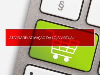 ATIVIDADE: ATIVAÇÃO DA LOJA VIRTUAL
 
