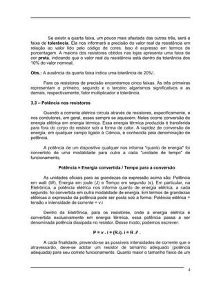 Se existir a quarta faixa, um pouco mais afastada das outras três, será a
faixa de tolerância. Ela nos informará a precisão do valor real da resistência em
relação ao valor lido pelo código de cores. Isso é expresso em termos de
porcentagem. A maioria dos resistores obtidos nas lojas apresenta uma faixa de
cor prata, indicando que o valor real da resistência está dentro da tolerância dos
10% do valor nominal
Obs.: A ausência da quarta faixa indica uma tolerância de 20%!.
Para os resistores de precisão encontramos cinco faixas. As três primeiras
representam o primeiro, segundo e o terceiro algarismos significativos e as
demais, respectivamente, fator multiplicador e tolerância.
3.3 – Potência nos resistores
Quando a corrente elétrica circula através de resistores, especificamente, e
nos condutores, em geral, esses sempre se aquecem. Neles ocorre conversão de
energia elétrica em energia térmica. Essa energia térmica produzida é transferida
para fora do corpo do resistor sob a forma de calor. A rapidez de conversão de
energia, em qualquer campo ligado à Ciência, é conhecida pela denominação de
potência.
A potência de um dispositivo qualquer nos informa "quanto de energia" foi
convertido de uma modalidade para outra a cada "unidade de tempo" de
funcionamento.
Potência = Energia convertida / Tempo para a conversão
As unidades oficiais para as grandezas da expressão acima são: Potência
em watt (W), Energia em joule (J) e Tempo em segundo (s). Em particular, na
Eletrônica, a potência elétrica nos informa quanto de energia elétrica, a cada
segundo, foi convertida em outra modalidade de energia. Em termos de grandezas
elétricas a expressão da potência pode ser posta sob a forma: Potência elétrica =
tensão x intensidade de corrente = v.i
Dentro da Eletrônica, para os resistores, onde a energia elétrica é
convertida exclusivamente em energia térmica, essa potência passa a ser
denominada potência dissipada no resistor. Desse modo, podemos escrever:
P = v . i = (R.i). i = R .i² .
A cada finalidade, prevendo-se as possíveis intensidades de corrente que o
atravessarão, deve-se adotar um resistor de tamanho adequado (potência
adequada) para seu correto funcionamento. Quanto maior o tamanho físico de um
4
 
