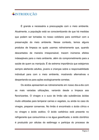 INTRODUÇÃO

É grande e necessária a preocupação com o meio ambiente.
Atualmente, a população está se conscientizando de que há medidas
que podem ser tomadas no nosso cotidiano para contribuir com a
preservação do meio ambiente. Nesse contexto, temos alguns
produtos de limpeza os quais usamos rotineiramente que, quando
descartados de maneira irresponsável, trazem inúmeros efeitos
indesejáveis para o meio ambiente, além do comprometimento para a
saúde de quem os manipula. É de extrema importância que estejamos
sempre alertando adultos, jovens e crianças sobre a responsabilidade
individual para com o meio ambiente, mostrando alternativas e
despertando-os para ações ecologicamente corretas.
Os ácidos apresentam-se rotineiramente em nosso dia-a-dia com
as mais variadas utilizações, variando desde a limpeza aos
flavorizantes. O vinagre e o suco de limão são substâncias ácidas
muito utilizadas para temperar carnes e vegetais, ou ainda no caso do
vinagre, preparar conservas. No limão é encontrado o ácido cítrico e
no vinagre o ácido acético. O ácido carbônico está presente no
refrigerante que consumimos e na água gaseificada; o ácido clorídrico
é produzido por células do estômago e participa do processo de

Página 3

 
