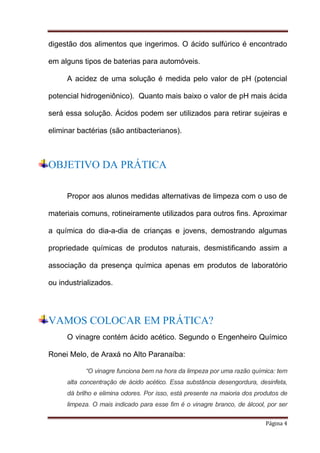 digestão dos alimentos que ingerimos. O ácido sulfúrico é encontrado
em alguns tipos de baterias para automóveis.
A acidez de uma solução é medida pelo valor de pH (potencial
potencial hidrogeniônico). Quanto mais baixo o valor de pH mais ácida
será essa solução. Ácidos podem ser utilizados para retirar sujeiras e
eliminar bactérias (são antibacterianos).

OBJETIVO DA PRÁTICA
Propor aos alunos medidas alternativas de limpeza com o uso de
materiais comuns, rotineiramente utilizados para outros fins. Aproximar
a química do dia-a-dia de crianças e jovens, demostrando algumas
propriedade químicas de produtos naturais, desmistificando assim a
associação da presença química apenas em produtos de laboratório
ou industrializados.

VAMOS COLOCAR EM PRÁTICA?
O vinagre contém ácido acético. Segundo o Engenheiro Químico
Ronei Melo, de Araxá no Alto Paranaíba:
“O vinagre funciona bem na hora da limpeza por uma razão química: tem
alta concentração de ácido acético. Essa substância desengordura, desinfeta,
dá brilho e elimina odores. Por isso, está presente na maioria dos produtos de
limpeza. O mais indicado para esse fim é o vinagre branco, de álcool, por ser
Página 4

 