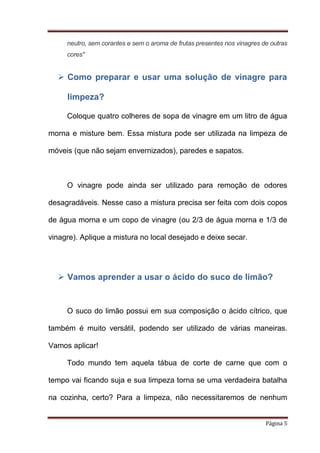 neutro, sem corantes e sem o aroma de frutas presentes nos vinagres de outras
cores"

 Como preparar e usar uma solução de vinagre para
limpeza?
Coloque quatro colheres de sopa de vinagre em um litro de água
morna e misture bem. Essa mistura pode ser utilizada na limpeza de
móveis (que não sejam envernizados), paredes e sapatos.

O vinagre pode ainda ser utilizado para remoção de odores
desagradáveis. Nesse caso a mistura precisa ser feita com dois copos
de água morna e um copo de vinagre (ou 2/3 de água morna e 1/3 de
vinagre). Aplique a mistura no local desejado e deixe secar.

 Vamos aprender a usar o ácido do suco de limão?

O suco do limão possui em sua composição o ácido cítrico, que
também é muito versátil, podendo ser utilizado de várias maneiras.
Vamos aplicar!
Todo mundo tem aquela tábua de corte de carne que com o
tempo vai ficando suja e sua limpeza torna se uma verdadeira batalha
na cozinha, certo? Para a limpeza, não necessitaremos de nenhum
Página 5

 