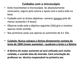 Cuidados com o microscópio
• Evite movimentar o microscópio. Se absolutamente
necessário, segure pela coluna e apoie com a outra mão na
base.
• Cuidado com as lentes objetivas- comece sempre pela de
menor aumento ( 4 vezes)
• Observe onde está a objetiva seguinte (10x) gire o revolver
apenas neste sentido.
• Nas primeiras aulas use apenas os aumentos de 4 e 10x.
• Cuidado: Nunca coloque a lâmina diretamente contato da
lente de 100X (maior aumento) – quebram a lente e a lâmina
• A lâmina de maior aumento só será utilizada com muito
cuidado, e usando óleo de imersão. Com orientação do
professor ou técnico responsável na primeira vez.

 