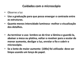 Cuidados com o microscópio
• Observe a luz
• Use a graduação para que possa enxergar o contraste entre
as estruturas.
• Quanto menos intensidade luminosa- melhor a visualização
dos detalhes.
• Ao terminar o uso- lembre-se de tirar a lâmina e guardá-la,
abaixar a mesa ou platina, voltar o revolver para a ocular de
menor aumento, desligar a luz, enrolar o fio e cobrir o
microscópio.
• Se a lente de maior aumento (100x) foi utilizada- deve ser
limpa usando um lenço de papel.

 