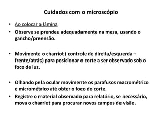 Cuidados com o microscópio
• Ao colocar a lâmina
• Observe se prendeu adequadamente na mesa, usando o
gancho/preensão.
• Movimente o charriot ( controle de direita/esquerda –
frente/atrás) para posicionar o corte a ser observado sob o
foco de luz.
• Olhando pela ocular movimente os parafusos macrométrico
e micrométrico até obter o foco do corte.
• Registre o material observado para relatório, se necessário,
mova o charriot para procurar novos campos de visão.

 