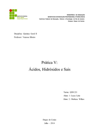 MINISTÉRIO DA EDUCAÇÃO
SECRETARIA DE EDUCAÇÃOPROFISSIONALE TECNOLÓGICA
Instituto Federal de Educação, Ciência e Tecnologia do Rio de Janeiro
Campus Duque de Caxias
Disciplina: Química Geral II
Professor: Vanessa Ribeiro
Prática V:
Ácidos, Hidróxidos e Sais
Turma: QIM 221
Aluno 1: Lucas Leite
Aluno 2 : Matheus Willian
Duque de Caxias
Julho – 2014
 