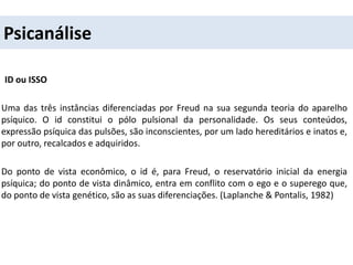 Psicanálise
ID ou ISSO
Uma das três instâncias diferenciadas por Freud na sua segunda teoria do aparelho
psíquico. O id constitui o pólo pulsional da personalidade. Os seus conteúdos,
expressão psíquica das pulsões, são inconscientes, por um lado hereditários e inatos e,
por outro, recalcados e adquiridos.
Do ponto de vista econômico, o id é, para Freud, o reservatório inicial da energia
psíquica; do ponto de vista dinâmico, entra em conflito com o ego e o superego que,
do ponto de vista genético, são as suas diferenciações. (Laplanche & Pontalis, 1982)
 