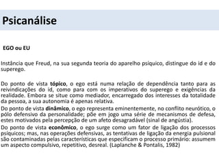 Psicanálise
EGO ou EU
Instância que Freud, na sua segunda teoria do aparelho psíquico, distingue do id e do
superego.
Do ponto de vista tópico, o ego está numa relação de dependência tanto para as
reivindicações do id, como para com os imperativos do superego e exigências da
realidade. Embora se situe como mediador, encarregado dos interesses da totalidade
da pessoa, a sua autonomia é apenas relativa.
Do ponto de vista dinâmico, o ego representa eminentemente, no conflito neurótico, o
pólo defensivo da personalidade; põe em jogo uma série de mecanismos de defesa,
estes motivados pela percepção de um afeto desagradável (sinal de angústia).
Do ponto de vista econômico, o ego surge como um fator de ligação dos processos
psíquicos; mas, nas operações defensivas, as tentativas de ligação da energia pulsional
são contaminadas pelas características que especificam o processo primário: assumem
um aspecto compulsivo, repetitivo, desreal. (Laplanche & Pontalis, 1982)
 