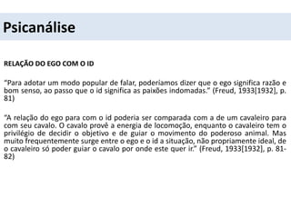 Psicanálise
RELAÇÃO DO EGO COM O ID
“Para adotar um modo popular de falar, poderíamos dizer que o ego significa razão e
bom senso, ao passo que o id significa as paixões indomadas.” (Freud, 1933[1932], p.
81)
“A relação do ego para com o id poderia ser comparada com a de um cavaleiro para
com seu cavalo. O cavalo provê a energia de locomoção, enquanto o cavaleiro tem o
privilégio de decidir o objetivo e de guiar o movimento do poderoso animal. Mas
muito frequentemente surge entre o ego e o id a situação, não propriamente ideal, de
o cavaleiro só poder guiar o cavalo por onde este quer ir.” (Freud, 1933[1932], p. 81-
82)
 