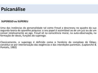 Psicanálise
SUPEREGO ou SUPEREU
Uma das instâncias da personalidade tal como Freud a descreveu no quadro da sua
segunda teoria do aparelho psíquico: o seu papel é assimilável ao de um juiz ou de um
censor relativamente ao ego. Freud vê na consciência moral, na auto-observação, na
formação de ideais, funções do superego.
Classicamente, o superego é definido como o herdeiro do complexo de Édipo;
constitui-se por interiorização das exigências e das interdições parentais. (Laplanche &
Pontalis, 1982)
 
