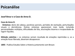 Psicanálise
Josef Breur e o Caso de Anna O.
Caso de Anna O.
Sintomas: dores de cabeça, paralisias parciais, períodos de excitação, perturbações
visuais e dormências. Outros sintomas apareceram mais tarde, incluindo
personalidades múltiplas, dificuldades de fala, alucinações bizarras e incapacidade de
ingerir líquidos.
Método catártico – os sintomas seriam resultado de emoções reprimidas e, se a
emoção fosse liberada, deveriam desaparecer.
1895 - Publica Estudos Sobre a Histeria juntamente com Breuer.
 