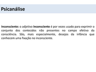 Psicanálise
Inconsciente: o adjetivo inconsciente é por vezes usado para exprimir o
conjunto dos conteúdos não presentes no campo efetivo da
consciência. São, mais especialmente, desejos da infância que
conhecem uma fixação no inconsciente.
 