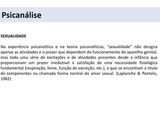 Psicanálise
SEXUALIDADE
Na experiência psicanalítica e na teoria psicanalíticas, “sexualidade” não designa
apenas as atividades e o prazer que dependem do funcionamento do aparelho genital,
mas toda uma série de excitações e de atividades presentes desde a infância que
proporcionam um prazer irredutível à satisfação de uma necessidade fisiológica
fundamental (respiração, fome, função de excreção, etc.), e que se encontram a título
de componentes na chamada forma normal do amor sexual. (Laplanche & Pontalis,
1982)
 