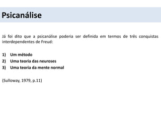 Psicanálise
Já foi dito que a psicanálise poderia ser definida em termos de três conquistas
interdependentes de Freud:
1) Um método
2) Uma teoria das neuroses
3) Uma teoria da mente normal
(Sulloway, 1979, p.11)
 