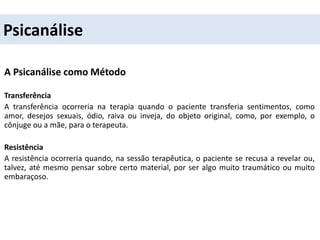 Psicanálise
A Psicanálise como Método
Transferência
A transferência ocorreria na terapia quando o paciente transferia sentimentos, como
amor, desejos sexuais, ódio, raiva ou inveja, do objeto original, como, por exemplo, o
cônjuge ou a mãe, para o terapeuta.
Resistência
A resistência ocorreria quando, na sessão terapêutica, o paciente se recusa a revelar ou,
talvez, até mesmo pensar sobre certo material, por ser algo muito traumático ou muito
embaraçoso.
 