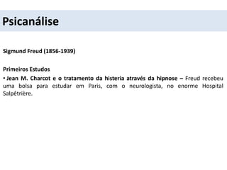 Psicanálise
Sigmund Freud (1856-1939)
Primeiros Estudos
• Jean M. Charcot e o tratamento da histeria através da hipnose – Freud recebeu
uma bolsa para estudar em Paris, com o neurologista, no enorme Hospital
Salpêtrière.
 