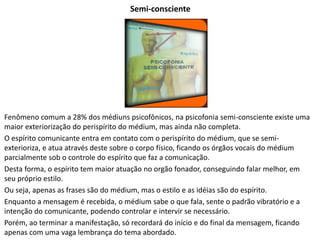 Semi-consciente
Fenômeno comum a 28% dos médiuns psicofônicos, na psicofonia semi-consciente existe uma
maior exteriorização do perispírito do médium, mas ainda não completa.
O espírito comunicante entra em contato com o perispírito do médium, que se semi-
exterioriza, e atua através deste sobre o corpo físico, ficando os órgãos vocais do médium
parcialmente sob o controle do espírito que faz a comunicação.
Desta forma, o espírito tem maior atuação no orgão fonador, conseguindo falar melhor, em
seu próprio estilo.
Ou seja, apenas as frases são do médium, mas o estilo e as idéias são do espírito.
Enquanto a mensagem é recebida, o médium sabe o que fala, sente o padrão vibratório e a
intenção do comunicante, podendo controlar e intervir se necessário.
Porém, ao terminar a manifestação, só recordará do início e do final da mensagem, ficando
apenas com uma vaga lembrança do tema abordado.
 