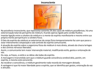 Inconsciente
Na psicofonia inconsciente, que representa somente 2% dos casos de médiuns psicofônicos, há uma
exteriorização total do perispírito do médium, ficando apenas ligado pelo cordão fluídico.
Inexiste ligação entre o cérebro do médium e a mente do espírito manifestante e mesmo entre sua
própria mente perispiritual e o cérebro físico.
O fato do espírito do médium se exteriorizar do corpo físico temporariamente faz com que passe a
estar inteiramente à disposição e sob controle do espírito comunicante.
A atuação do espírito sobre o organismo físico do médium é mais direta, através do chacra laríngeo
e dos centros nervosos liberados.
Assim, o comunicante tem maior intervenção material, modificando estilo, gestos e entonação de
voz.
Ou seja, as frases, o estilo e as idéias são todas do espírito.
A mensagem é transmitida sem que o médium guarde consciência cerebral dela, porém, em
espírito, o mesmo está consciente.
Ao recobrar a consciência, o médium geralmente nada recorda da mensagem deixada.
A vantagem é que há maior liberdade para o espírito, que se identifica por gestos, entonação da voz
e atitudes.
 