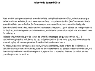 Psicofonia Sonambúlica
Para melhor compreendermos a mediunidade psicofônica sonambúlica, é importante que
saibamos fazer a distinção entre o sonambulismo propriamente dito [fenômeno anímico] e
a mediunidade sonambúlica, fenômenos que se assemelham, mas que não são iguais.
Sonambulismo é uma faculdade anímica caracterizada por «[…] um estado de independência
do Espírito, mais completo do que no sonho, estado em que maior amplitude adquirem suas
faculdades.»
Nessas circunstâncias, por se tratar de uma manifestação psíquica anímica, «[…] o
sonâmbulo age sob a influência do seu próprio Espírito; é sua alma que, nos momentos de
emancipação, vê, ouve e percebe, fora dos limites dos sentidos.»
Na mediunidade sonambúlica ocorrem, simultaneamente, duas ordens de fenômenos: o
sonambulismo propriamente dito, que é o desdobramento da personalidade do médium, e a
manifestação de uma entidade espiritual, que utiliza o aparelho fonador do médium em
questão para se comunicar.
 