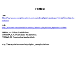 Fontes:
Link:
http://www.oqueosespiritosdizem.com.br/index.php/em-destaque/466-sofrimentos-dos-
espiritos
Link:
http://bibliadocaminho.com/ocaminho/Tematica/EE/Estudos/EpmP2M3R3.htm
KARDEC, A. O Livro dos Médiuns.
MIRANDA, H. C. Diversidade dos Carismas.
PERALVA, M. Estudando a Mediunidade.
http://www.guia.heu.nom.br/poliglota_xenoglossia.htm
 