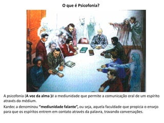 O que é Psicofonia?
A psicofonia (A voz da alma )é a mediunidade que permite a comunicação oral de um espírito
através do médium.
Kardec a denominou “mediunidade falante”, ou seja, aquela faculdade que propicia o ensejo
para que os espíritos entrem em contato através da palavra, travando conversações.
 
