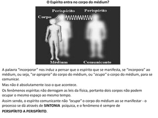 O Espírito entra no corpo do médium?
A palavra “incorporar” nos induz a pensar que o espírito que se manifesta, se “incorpora” ao
médium, ou seja, "se apropria" do corpo do médium, ou "ocupa" o corpo do médium, para se
comunicar.
Mas não é absolutamente isso o que acontece.
Os fenômenos espíritas não derrogam as leis da física, portanto dois corpos não podem
ocupar o mesmo espaço ao mesmo tempo.
Assim sendo, o espírito comunicante não “ocupa” o corpo do médium ao se manifestar - o
processo se dá através de SINTONIA psíquica, e o fenômeno é sempre de
PERSIPÍRITO A PERISPÍRITO.
 