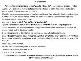 A SINTONIA
Para melhor compreender o termo “padrão vibratório”, pensemos nas ondas do rádio:
Quando uma determinada música toca em uma estação, os aparelhos sincronizados com
aquela estação escutarão a mesma música.
A ligação que se processa nas comunicações mediúnicas, é uma ligação fluídica, onde os dois,
espírito e médium, encontram-se no mesmo padrão vibratório e podem comungar das
mesmas sensações ou pensamentos.
Mas essa sintonia se dá de “perispírito” a “perispírito”.
Explica Herculano Pires, no livro MEDIUNIDADE, cap.V, “O Ato Mediúnico”, parágrafo primeiro:
“O ato mediúnico é o momento em que o espírito comunicante e o médium se fundem na
unidade psico-afetiva da comunicação.
O espírito aproxima-se do médium e o envolve nas suas vibrações espirituais.
Essas vibrações irradiam-se do seu corpo espiritual atingindo o corpo espiritual do médium.
A esse toque vibratório, semelhante ao de um brando choque elétrico, reage o perispírito do
médium.
Realiza-se a fusão fluídica.
Há uma simultânea alteração no psiquismo de ambos.
Cada um assimila um pouco do outro.”
E, mais adiante, diz Herculano:
“O que se dá não é uma incorporação, mas uma interpenetração psíquica, como a da luz
atravessando uma vidraça.”
 