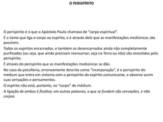 O PERISPÍRITO
O perispírito é o que o Apóstolo Paulo chamava de “corpo espiritual”.
É o liame que liga o corpo ao espírito, e é através dele que as manifestações mediúnicas são
possíveis.
Todos os espíritos encarnados, e também os desencarnados ainda não completamente
purificados (ou seja, que ainda precisam reencarnar, seja na Terra ou não) são revestidos pelo
perispírito.
É através do perispírito que as manifestações mediúnicas se dão.
No caso da psicofonia, erroneamente descrita como “incorporação”, é o perispírito do
médium que entra em sintonia com o perispírito do espírito comunicante, e absorve assim
suas sensações e pensamentos.
O espírito não está, portanto, no “corpo” do médium.
A ligação de ambos é fluídica; em outras palavras, o que se fundem são sensações, e não
corpos.
 