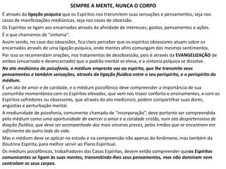 SEMPRE A MENTE, NUNCA O CORPO
É através da ligação psíquica que os Espíritos nos transmitem suas sensações e pensamentos, seja nos
casos de manifestações mediúnicas, seja nos casos de obsessão.
Os Espíritos se ligam aos encarnados através da afinidade de interesses, gostos, pensamentos e ações.
É o que chamamos de “sintonia”.
Assim sendo, no caso das obsessões, fica claro perceber que os espíritos obsessores atuam sobre os
encarnados através de uma ligação psíquica, onde mentes afins comungam dos mesmos sentimentos.
Por isso se recomendam orações, nos tratamentos de desobsessão, pois é através da EVANGELIZAÇÃO de
ambos (encarnado e desencarnado) que o padrão mental se eleva, e a sintonia psíquica se dissolve.
No ato mediúnico da psicofonia, o médium empresta voz ao espírito, que lhe transmite seus
pensamentos e também sensações, através da ligação fluídica entre o seu perispírito, e o perispírito do
médium.
É um ato de amor e de caridade, e o médium psicofônico deve compreender a importância de sua
comunhão momentânea com os Espíritos elevados, que vem nos trazer conforto e ensinamentos, e com os
Espíritos sofredores ou obsessores, que através do ato mediúnico, podem compartilhar suas dores,
angústias e perturbação mental.
A mediunidade de psicofonia, comumente chamada de “incorporação”, deve portanto ser compreendida
pelo médium como uma oportunidade de exercer o amor e a caridade cristãs, num ato despretensioso de
doação fluídica, que deve ser acompanhado das mais sinceras preces, pelos irmãos que se encontram em
sofrimento do outro lado da vida.
Mas o médium deve se aplicar no estudo e na compreensão não apenas do fenômeno, mas também da
Doutrina Espírita, para melhor servir ao Plano Espiritual.
Os médiuns psicofônicos, trabalhadores das Casas Espíritas, devem então compreender queos Espíritos
comunicantes se ligam às suas mentes, transmitindo-lhes seus pensamentos, mas não dominam nem
controlam os seus corpos.
 