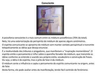 Consciente
A psicofonia consciente é a mais comum entre os médiuns psicofônicos (70% do total).
Nela, há uma exteriorização do perispírito do médium de apenas alguns centímetros.
O espírito comunicante se aproxima do médium sem manter contato perispiritual e transmite
telepaticamente as idéias que deseja enunciar.
É a mediunidade dos tribunos e pregadores, que manifestam a “inspiração momentânea”. O
espírito emite o pensamento e influi sobre o aparelho fonador do médium, que transmite as
idéias conforme as entende e usando seu próprio estilo, vocabulário e construção de frases.
Ou seja, a idéia é do espírito, mas o jeito de falar é do médium.
O médium sente a influência e capta o pensamento do espírito comunicante na origem, antes
de falar.
Desta forma, ele pode avaliar antes da manifestação, tendo fácil controle do fenômeno.
 