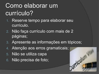 Como elaborar um
currículo?
1. Reserve tempo para elaborar seu
currículo.
2. Não faça currículo com mais de 2
páginas;
3. Apresente as informações em tópicos;
4. Atenção aos erros gramaticais;
5. Não se utiliza capa
6. Não precisa de foto;
 