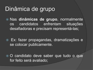 Dinâmica de grupo
 Nas dinâmicas de grupo, normalmente
os candidatos enfrentam situações
desafiadoras e precisam representá-las;
 Ex: fazer propagandas, dramatizações e
se colocar publicamente.
 O candidato deve saber que tudo o que
for feito será avaliado;
 