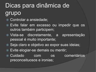 Dicas para dinâmica de
grupo
 Controlar a ansiedade;
 Evite falar em excesso ou impedir que os
outros também participem;
 Vista-se discretamente, a apresentação
pessoal é muito importante;
 Seja claro e objetivo ao expor suas ideias;
 Evite elogiar-se demais ou mentir;
 Cuidado com os comentários
preconceituosos e ironias;
 