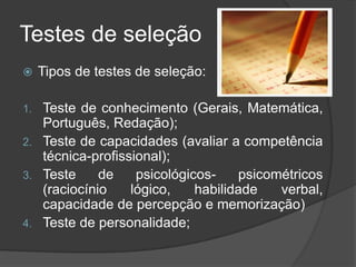 Testes de seleção
 Tipos de testes de seleção:
1. Teste de conhecimento (Gerais, Matemática,
Português, Redação);
2. Teste de capacidades (avaliar a competência
técnica-profissional);
3. Teste de psicológicos- psicométricos
(raciocínio lógico, habilidade verbal,
capacidade de percepção e memorização)
4. Teste de personalidade;
 