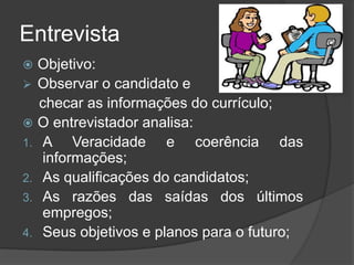 Entrevista
 Objetivo:
 Observar o candidato e
checar as informações do currículo;
 O entrevistador analisa:
1. A Veracidade e coerência das
informações;
2. As qualificações do candidatos;
3. As razões das saídas dos últimos
empregos;
4. Seus objetivos e planos para o futuro;
 