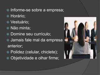  Informe-se sobre a empresa;
 Horário;
 Vestuário;
 Não minta;
 Domine seu currículo;
 Jamais fale mal da empresa
anterior;
 Polidez (celular, chiclete);
 Objetividade e olhar firme;
 