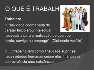 O QUE É TRABALHO?
Trabalho:
 “atividade coordenada de
caráter físico e/ou intelectual
necessária para a realização de qualquer
tarefa, serviço ou emprego”. (Dicionário Aurélio)
 O trabalho tem como finalidade suprir as
necessidades humanas sejam elas financeiras,
sobrevivência e/ou existências
 