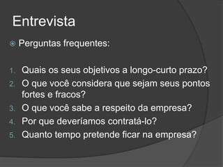 Entrevista
 Perguntas frequentes:
1. Quais os seus objetivos a longo-curto prazo?
2. O que você considera que sejam seus pontos
fortes e fracos?
3. O que você sabe a respeito da empresa?
4. Por que deveríamos contratá-lo?
5. Quanto tempo pretende ficar na empresa?
 