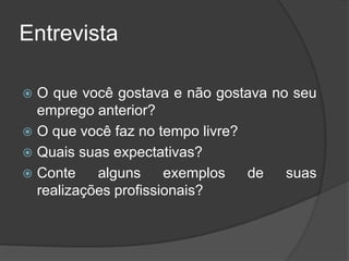 Entrevista
 O que você gostava e não gostava no seu
emprego anterior?
 O que você faz no tempo livre?
 Quais suas expectativas?
 Conte alguns exemplos de suas
realizações profissionais?
 