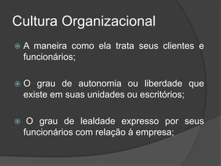 Cultura Organizacional
 A maneira como ela trata seus clientes e
funcionários;
 O grau de autonomia ou liberdade que
existe em suas unidades ou escritórios;
 O grau de lealdade expresso por seus
funcionários com relação à empresa;
 