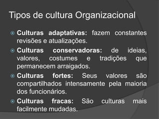 Tipos de cultura Organizacional
 Culturas adaptativas: fazem constantes
revisões e atualizações.
 Culturas conservadoras: de ideias,
valores, costumes e tradições que
permanecem arraigados.
 Culturas fortes: Seus valores são
compartilhados intensamente pela maioria
dos funcionários.
 Culturas fracas: São culturas mais
facilmente mudadas.
 