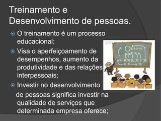 Treinamento e
Desenvolvimento de pessoas.
 O treinamento é um processo
educacional;
 Visa o aperfeiçoamento de
desempenhos, aumento da
produtividade e das relações
interpessoais;
 Investir no desenvolvimento
de pessoas significa investir na
qualidade de serviços que
determinada empresa oferece;
 