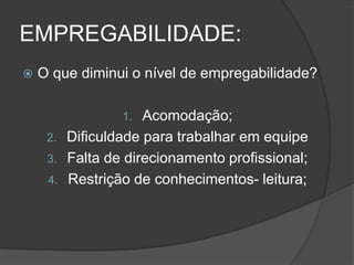 EMPREGABILIDADE:
 O que diminui o nível de empregabilidade?
1. Acomodação;
2. Dificuldade para trabalhar em equipe
3. Falta de direcionamento profissional;
4. Restrição de conhecimentos- leitura;
 