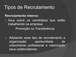 Tipos de Recrutamento
Recrutamento interno:
 Atua sobre os candidatos que estão
trabalhando na empresa:
Promoção ou Transferência
 Adotando esse tipo de recrutamento a
organização oportunidade de
crescimento profissional e valorização
seus colaboradores;
 