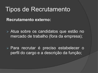 Tipos de Recrutamento
Recrutamento externo:
 Atua sobre os candidatos que estão no
mercado de trabalho (fora da empresa);
 Para recrutar é preciso estabelecer o
perfil do cargo e a descrição da função;
 