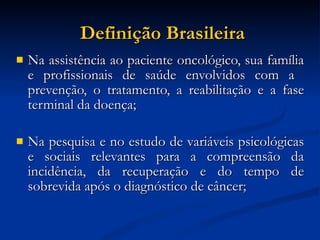 Definição Brasileira Na assistência ao paciente oncológico, sua família e profissionais de saúde envolvidos com a  prevenção, o tratamento, a reabilitação e a fase terminal da doença; Na pesquisa e no estudo de variáveis psicológicas e sociais relevantes para a compreensão da incidência, da recuperação e do tempo de sobrevida após o diagnóstico de câncer;  