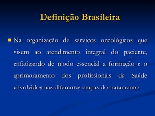 Definição Brasileira Na organização de serviços oncológicos que visem ao atendimento integral do paciente, enfatizando de modo essencial a formação e o aprimoramento dos profissionais da Saúde envolvidos nas diferentes etapas do tratamento. 