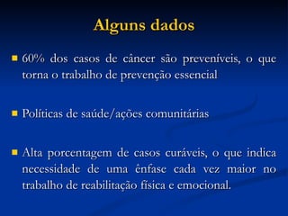 Alguns dados 60% dos casos de câncer são preveníveis, o que torna o trabalho de prevenção essencial Políticas de saúde/ações comunitárias Alta porcentagem de casos curáveis, o que indica necessidade de uma ênfase cada vez maior no trabalho de reabilitação física e emocional. 