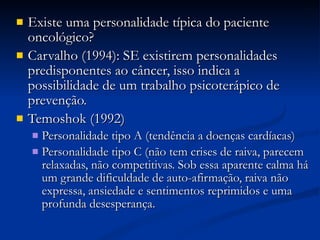 Existe uma personalidade típica do paciente oncológico? Carvalho (1994): SE existirem personalidades predisponentes ao câncer, isso indica a possibilidade de um trabalho psicoterápico de prevenção. Temoshok (1992)‏ Personalidade tipo A (tendência a doenças cardíacas)‏ Personalidade tipo C (não tem crises de raiva, parecem relaxadas, não competitivas. Sob essa aparente calma há um grande dificuldade de auto-afirmação, raiva não expressa, ansiedade e sentimentos reprimidos e uma profunda desesperança. 