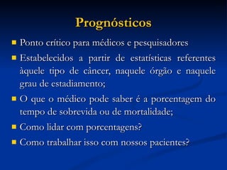 Prognósticos Ponto crítico para médicos e pesquisadores Estabelecidos a partir de estatísticas referentes àquele tipo de câncer, naquele órgão e naquele grau de estadiamento; O que o médico pode saber é a porcentagem do tempo de sobrevida ou de mortalidade; Como lidar com porcentagens? Como trabalhar isso com nossos pacientes? 