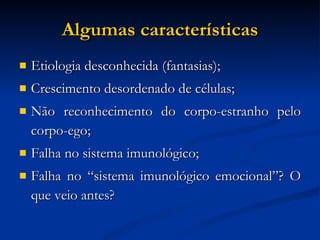 Algumas características Etiologia desconhecida (fantasias); Crescimento desordenado de células; Não reconhecimento do corpo-estranho pelo corpo-ego; Falha no sistema imunológico; Falha no “sistema imunológico emocional”? O que veio antes? 